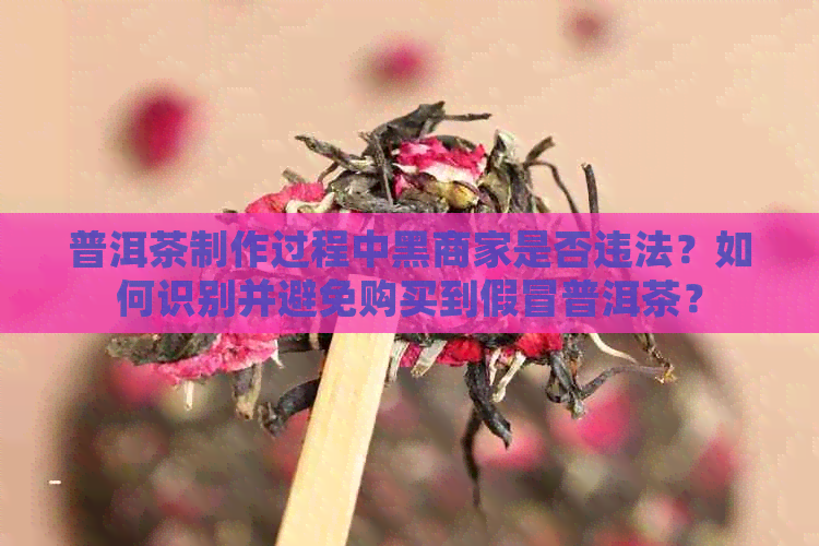 普洱茶制作过程中黑商家是否违法？如何识别并避免购买到假冒普洱茶？