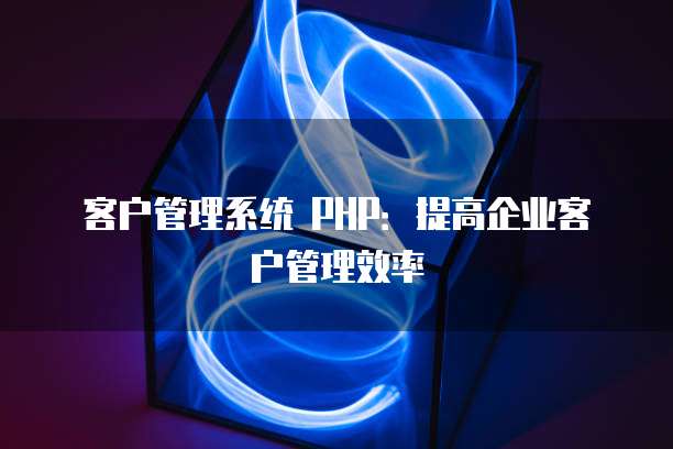 客户管理系统 PHP：提高企业客户管理效率